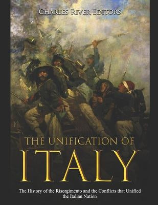 The Unification of Italy: The History of the Risorgimento and the Conflicts that Unified the Italian Nation by Charles River Editors