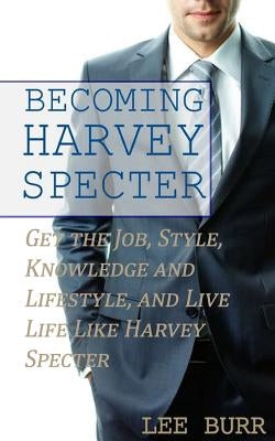 Becoming Harvey Specter: Get the Job, Style, Knowledge and Lifestyle, and Live Life Like Harvey Specter by Burr, Lee