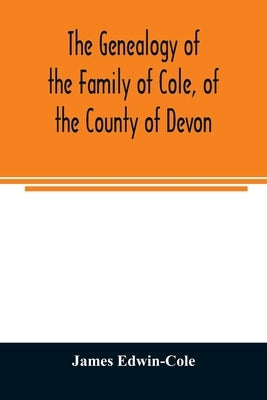 The Genealogy of the Family of Cole, of the County of Devon: And of those of its Branches which settled in suffolk, Hampshire, Surrey, Lincolnshire, a by Edwin-Cole, James