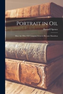 Portrait in Oil: How the Ohio Oil Company Grew to Become Marathon by Spence, Hartzell 1908-2001