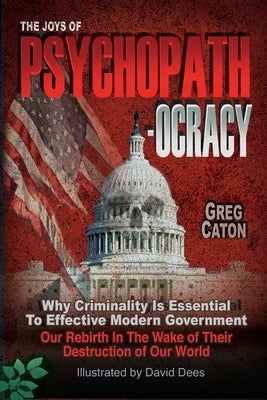 The Joys of Psychopathocracy: Why Criminality Is Essential To Effective Modern Government, Our Rebirth In The Wake of Their Destruction of Our World by Caton, Greg