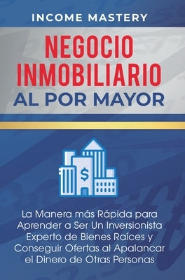 Negocio Inmobiliario al por Mayor: La manera más Rápida para Aprender a ser un Inversionista Experto de Bienes Raíces y Conseguir Ofertas al Apalancar by Income Mastery