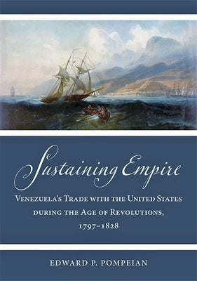 Sustaining Empire: Venezuela's Trade with the United States During the Age of Revolutions, 1797-1828 by Pompeian, Edward P.