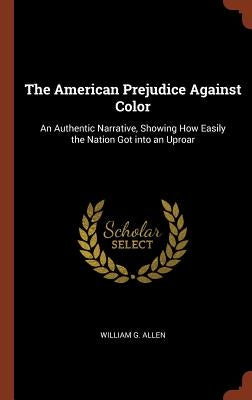The American Prejudice Against Color: An Authentic Narrative, Showing How Easily the Nation Got into an Uproar by Allen, William G.
