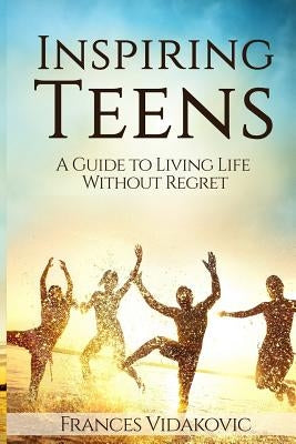 Inspiring Teens: A Guide to Living Life Without Regret by Vidakovic, Frances