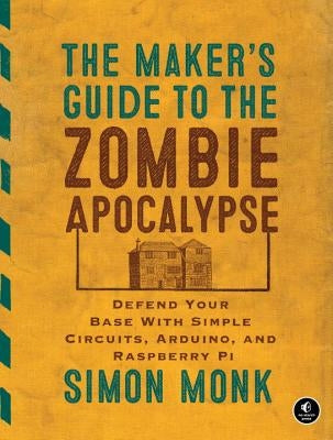 The Maker's Guide to the Zombie Apocalypse: Defend Your Base with Simple Circuits, Arduino, and Raspberry Pi by Monk, Simon