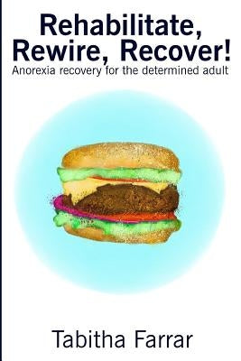 Rehabilitate, Rewire, Recover!: Anorexia recovery for the determined adult by Farrar, Tabitha