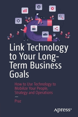 Link Technology to Your Long-Term Business Goals: How to Use Technology to Mobilize Your People, Strategy and Operations by Praz