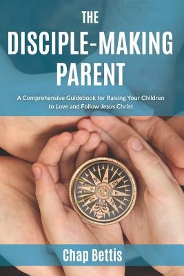 The Disciple-Making Parent: A Comprehensive Guidebook for Raising Your Children to Love and Follow Jesus Christ by Bettis, Chap