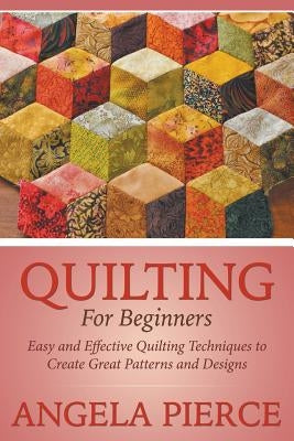 Quilting For Beginners: Easy and Effective Quilting Techniques to Create Great Patterns and Designs by Pierce, Angela