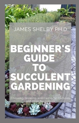 Beginner's Guide to Succulent Gardening: Choosing, Growing, and Caring for Cactuses and other Succulents by Shelby Ph. D., James