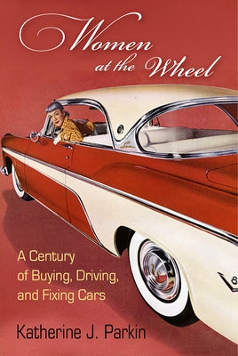 Women at the Wheel: A Century of Buying, Driving, and Fixing Cars by Parkin, Katherine J.