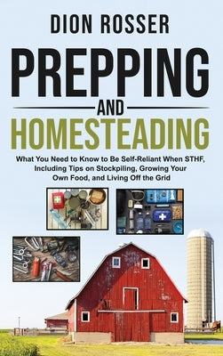 Prepping and Homesteading: What You Need to Know to Be Self-Reliant When STHF, Including Tips on Stockpiling, Growing Your Own Food, and Living O by Rosser