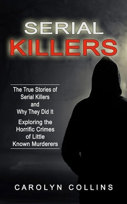 Serial Killers: The True Stories of Serial Killers and Why They Did It (Exploring the Horrific Crimes of Little Known Murderers) by Collins, Carolyn