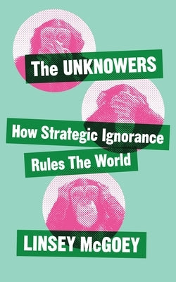 The Unknowers: How Strategic Ignorance Rules the World by McGoey, Linsey