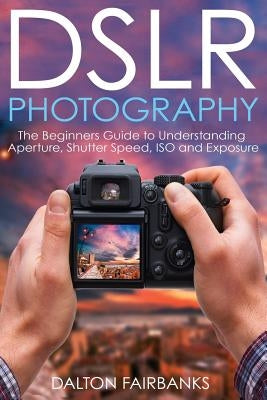 DSLR Photography: The Beginners Guide to Understanding Aperture, Shutter Speed, ISO and Exposure by Fairbanks, Dalton