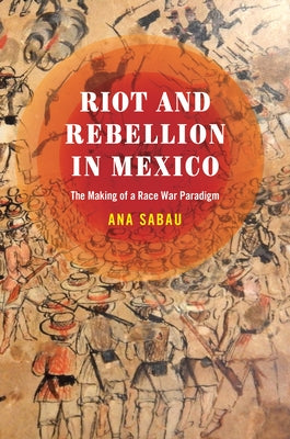 Riot and Rebellion in Mexico: The Making of a Race War Paradigm by Sabau, Ana