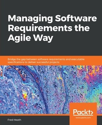 Managing Software Requirements the Agile Way: Bridge the gap between software requirements and executable specifications to deliver successful project by Heath, Fred