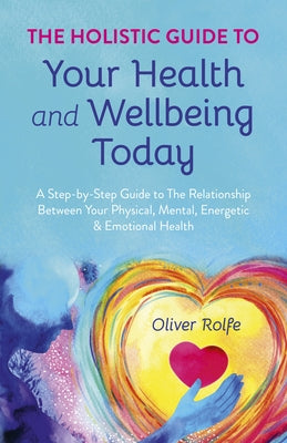 The Holistic Guide to Your Health & Wellbeing Today: A Step-By-Step Guide to the Relationship Between Your Physical, Mental, Energetic & Emotional Hea by Rolfe, Oliver