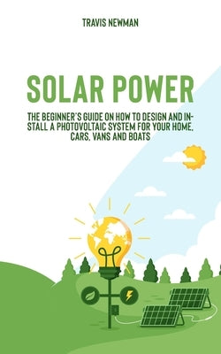 Solar Power: The beginner's guide on how to design and install a photovoltaic system for your home, cars, vans and boats by Newman, Travis