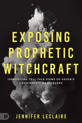 Exposing Prophetic Witchcraft: Identifying Telltale Signs of Satan's Counterfeit Messengers by LeClaire, Jennifer