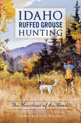 Idaho Ruffed Grouse Hunting: The Heartbeat of the Woods by Wayment, Andrew Marshall