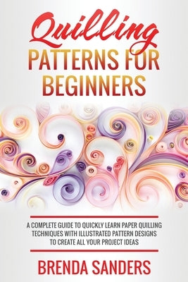 Quilling Patterns For Beginners: A Complete Guide To Quickly Learn Paper Quilling Techniques With Illustrated Pattern Designs To Create All Your Proje by Sanders, Brenda