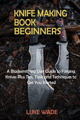 Knife Making Book for Beginners: A Bladesmithing User Guide to Forging Knives Plus Tips, Tools and Techniques to Get You Started by Wade, Luke