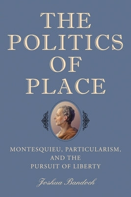 The Politics of Place: Montesquieu, Particularism, and the Pursuit of Liberty by Bandoch, Joshua