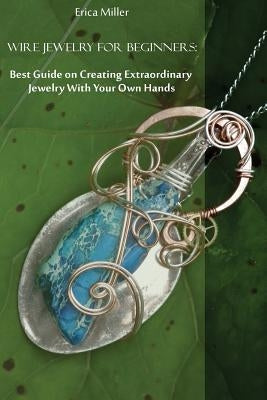 Wire Jewelry for Beginners: Best Guide on Creating Extraordinary Jewelry With Your Own Hands: (DIY Jewery, Wire Jewelry) by Miller, Erica