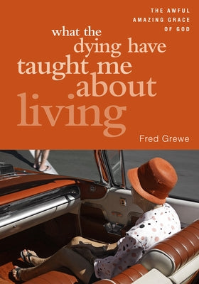 What the Dying Have Taught Me about Living: The Awful Amazing Grace of God by Fred, Grewe