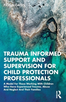 Trauma Informed Support and Supervision for Child Protection Professionals: A Model For Those Working With Children Who Have Experienced Trauma, Abuse by Oates, Fiona