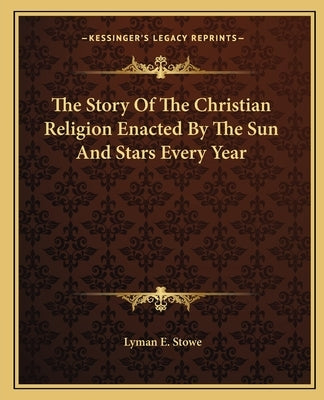 The Story of the Christian Religion Enacted by the Sun and Stars Every Year by Stowe, Lyman E.