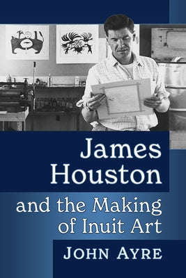 James Houston and the Making of Inuit Art by Ayre, John