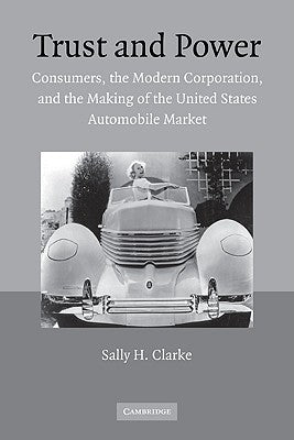 Trust and Power: Consumers, the Modern Corporation, and the Making of the United States Automobile Market by Clarke, Sally H.