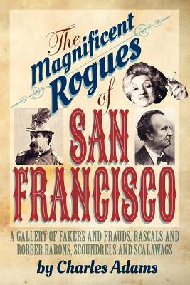 The Magnificent Rogues of San Francisco: A Gallery of Fakers and Frauds, Rascals and Robber Barons, Scoundrels and Scalawags by Adams, Charles F.