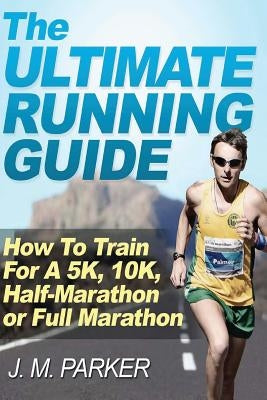 The Ultimate Running Guide: How To Train For A 5K, 10K, Half-Marathon or Full Marathon by Parker, J. M.