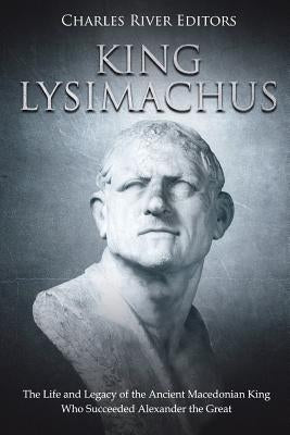 King Lysimachus: The Life and Legacy of the Ancient Macedonian King Who Succeeded Alexander the Great by Charles River Editors