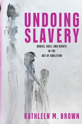 Undoing Slavery: Bodies, Race, and Rights in the Age of Abolition by Brown, Kathleen M.
