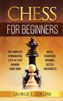 Chess for Beginners: The Complete Fundamental Step-By-Step Winning Guide Book. Rules, Strategies, Openings, Tactics, Checkmates by Collins, George L.