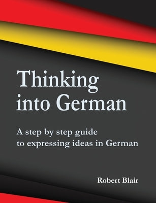 Thinking into German: A step by step guide to expressing ideas in German by Blair, Robert