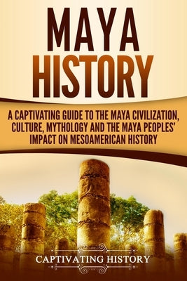 Maya History: A Captivating Guide to the Maya Civilization, Culture, Mythology, and the Maya Peoples' Impact on Mesoamerican History by History, Captivating