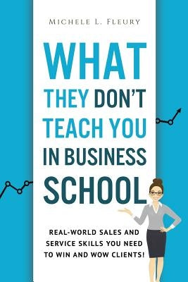 What They Don't Teach You In Business School: Real-World Sales And Service Skills You Need To Win And Wow Clients! by Fleury, Michele L.