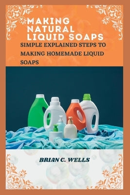 Making Natural Liquid Soaps: Simple Explained Steps to Making Homemade Liquid Soaps by Wells, Brian C.