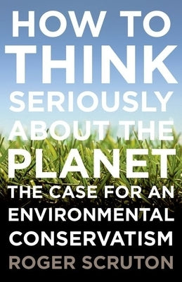 How to Think Seriously about the Planet: The Case for an Environmental Conservatism by Scruton, Roger