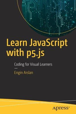 Learn JavaScript with P5.Js: Coding for Visual Learners by Arslan, Engin