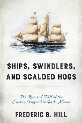 Ships, Swindlers, and Scalded Hogs: The Rise and Fall of the Crooker Shipyard in Bath, Maine by Hill, Frederic B.