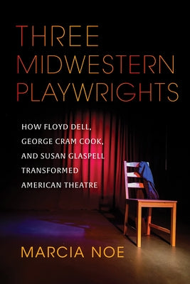 Three Midwestern Playwrights: How Floyd Dell, George Cram Cook, and Susan Glaspell Transformed American Theatre by Noe, Marcia