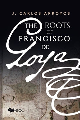 The Roots of Francisco de Goya by Arroyos, J. Carlos