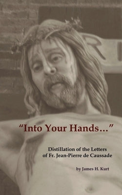 Into Your Hands...: Distillation of the Letters of Fr. Jean-Pierre de Caussade by Kurt, James H.